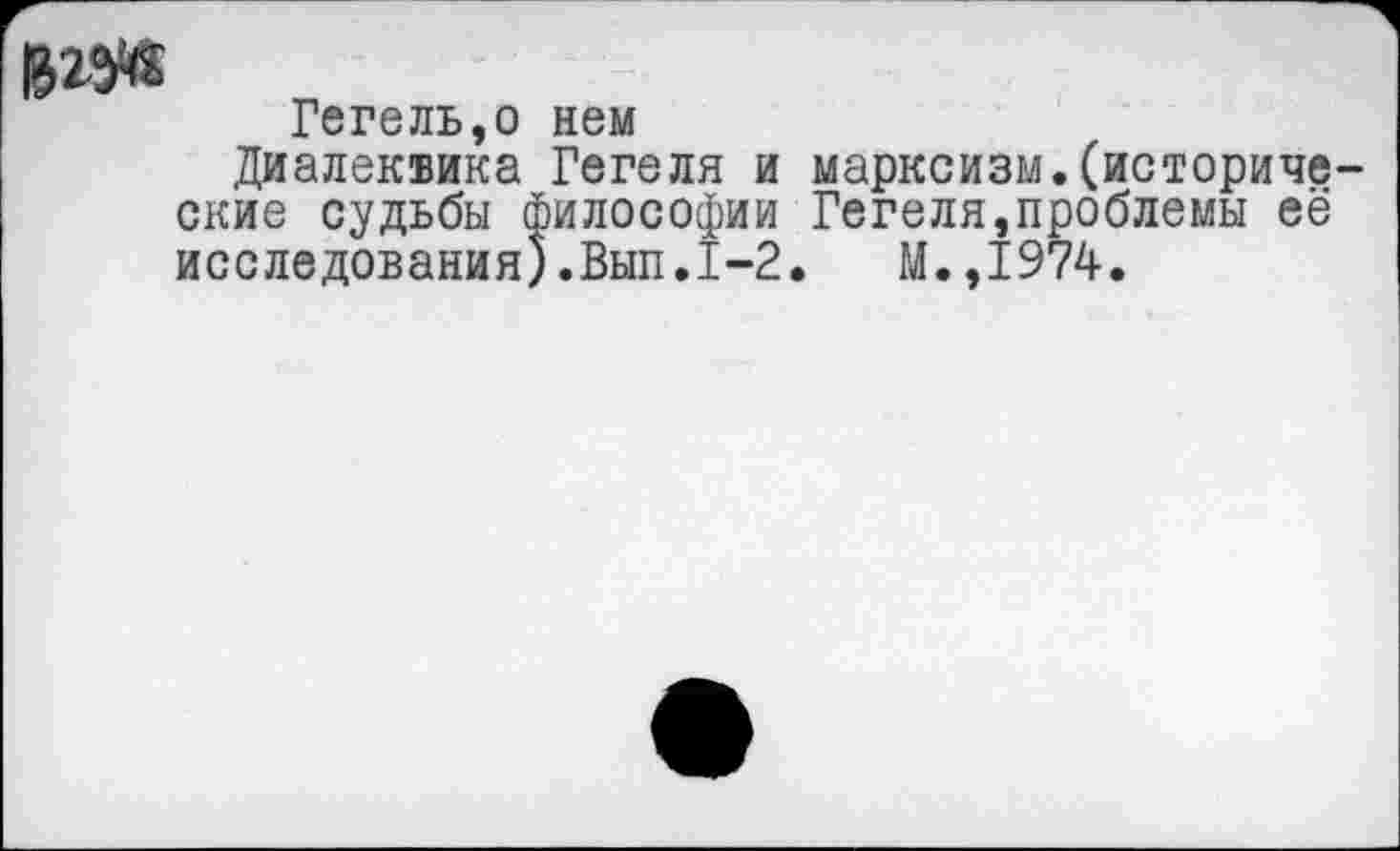 ﻿Гегель,о нем
Диалеквика Гегеля и марксизм.(исторические судьбы философии Гегеля,проблемы её исследования).Вып.1-2.	М.,1974.